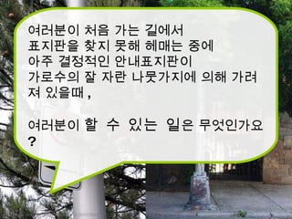 http://www.flickr.com/photos/caribb/4135072866/ http://www.newyorkparkingticket.com/Blog/bid/29404/New-York-Parking-Ticket-How-to-Prove-the-Hidden-Sign-Defense 여러분이 처음 가는 길에서 표지판을 찾지 못해 헤매는 중에 아주 결정적인 안내표지판이 가로수의 잘 자란 나뭇가지에 의해 가려져 있을때 , 여러분이  할 수 있는 일 은 무엇인가요 ? 