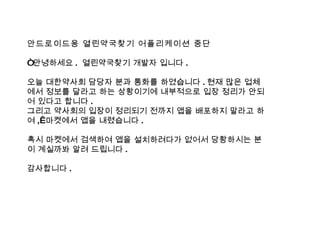 안드로이드용 열린약국찾기 어플리케이션 중단 “ 안녕하세요 .  열린약국찾기 개발자 입니다 . 오늘 대한약사회 담당자 분과 통화를 하였습니다 . 현재 많은 업체에서 정보를 달라고 하는 상황이기에 내부적으로 입장 정리가 안되어 있다고 합니다 . 그리고 약사회의 입장이 정리되기 전까지 앱을 배포하지 말라고 하여 ,  마켓에서 앱을 내렸습니다 . 혹시 마켓에서 검색하여 앱을 설치하려다가 없어서 당황하시는 분이 계실까봐 알려 드립니다 . 감사합니다 . 