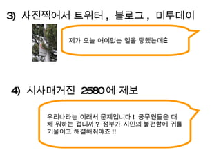 제가 오늘 어이없는 일을 당했는데… 3)  사진찍어서 트위터 ,  블로그 ,  미투데이 우리나라는 이래서 문제입니다 !  공무원들은 대체 뭐하는 겁니까 ?  정부가 시민의 불편함에 귀를 기울이고 해결해줘야죠 !! 4)  시사매거진  2580 에 제보 