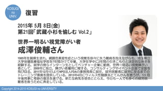 Copyright 2014-2015 KOSUGI no UNIVERSITY
KOSUGI
no
UNIV.	
復習
2015年 5月 8日(金)
第21回「武蔵小杉を愉しむ  Vol.2」
世界一明るい視覚障がい者
成澤俊輔さん
1985年佐賀県生まれ。網膜色素変性症という視覚を徐々に失う難病を抱えながらも、埼玉県立
大学保健医療福祉学部を7年間かけて卒業。大学在学中に2年間の引きこもりと決定的な挫折を
経験する。就学の傍らインターン生としてベンチャー企業に勤務。世界一明るい視覚障がい
者として、2009年に独立。障がい者雇用に関する、コンサルティングやイベント企画で全国を
飛び回る。2011年12月1日よりNPO法人FDAの事務局長に就任。就労困難者に就労に至るまでの
トレーニング環境を提供している。2013年4月にウィルス性髄膜炎とてんかんを患うが、1ヶ月
半後見事に奇跡の復活を遂げる。新たな病気を使命ととらえ、今日も一人でも多くの就労困
難者を救うために奔走している。
 