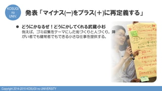 Copyright 2014-2015 KOSUGI no UNIVERSITY
KOSUGI
no
UNIV.	
発表  「マイナス(ー)をプラス(＋)に再定義する」
l  どうにかなるぜ！どうにかしてくれる武蔵小杉
例えば、ゴミ収集をテーマにした街づくりと人づくり。障
がい者でも健常者でもできる小さな仕事を提供する。
 