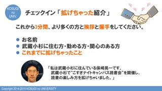 Copyright 2014-2015 KOSUGI no UNIVERSITY
KOSUGI
no
UNIV.	
これから3分間、より多くの方と挨拶と握手をしてください。
l  お名前
l  武蔵小杉に住む方・勤める方・関心のある方
l  これまでに拡げちゃったこと
「私は武蔵小杉に住んでいる保崎晃一です。
　　 　武蔵小杉で“こすぎナイトキャンパス読書会”を開催し、
　読書の楽しみ方を拡げちゃいました。」
チェックイン  「拡げちゃった紹介」
 