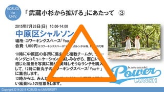 Copyright 2014-2015 KOSUGI no UNIVERSITY
KOSUGI
no
UNIV.	
「武蔵小杉から拡げる」にあたって　③
2015年7月26日(日)　10:00-14:00
中原区シャルソン
場所: コワーキングスペース「You＋」
会費: 1,000円※コワーキングスペース「You＋」のレンタル料、ドリンク代等
10時に中原区の各所に集まった複数チームが、ウォー
キングとコミュニケーションを楽しみながら、面白いと
感じた風景を写真に撮り、美味しそうなランチを購入
して、12時に新丸子のコワーキングスペース「You＋」
に集合します。
12時からは、みんなでランチしながら、中原区の面白
い風景No.1の投票をします。
 
