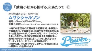 Copyright 2014-2015 KOSUGI no UNIVERSITY
KOSUGI
no
UNIV.	
「武蔵小杉から拡げる」にあたって　③
2015年7月26日(日)　10:00-14:00
ムサシシャルソン
場所: コワーキングスペース「You＋」
会費: 1,000円※コワーキングスペース「You＋」のレンタル料、ドリンク代等
10時に中原区内の武蔵中原や武蔵新城、中原区外
の武蔵溝ノ口や武蔵小山、武蔵小金井など各所に集
まった複数チームが、ウォーキングとコミュニケーション
を楽しみながら、面白いと感じた風景を写真に撮り、
美味しそうなランチを購入して、12時に新丸子のコ
ワーキングスペース「You＋」に集合します。
12時からは、みんなでランチしながら、中原区の面白
い風景No.1の投票をします。
 