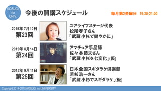 Copyright 2014-2015 KOSUGI no UNIVERSITY
KOSUGI
no
UNIV.	
今後の開講スケジュール 毎月第2金曜日　19:28-21:00
2015年 7月10日
第23回
ユアライフステージ代表
松尾孝子さん
「武蔵小杉で健やかに」
2015年 8月14日
第24回
アマチュア手品師
佐々木節夫さん
「武蔵小杉を七変化」(仮)
2015年 9月11日
第25回
日本全国スギダラケ倶楽部
若杉浩一さん
「武蔵小杉でスギダラケ」(仮)
 