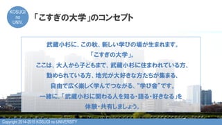Copyright 2014-2015 KOSUGI no UNIVERSITY
KOSUGI
no
UNIV.	
「こすぎの大学」のコンセプト
武蔵小杉に、この秋、新しい学びの場が生まれます。
「こすぎの大学」。
ここは、大人から子どもまで、武蔵小杉に住まわれている方、
勤められている方、地元が大好きな方たちが集まる、
自由で広く楽しく学んでつながる、“学び舎”です。
一緒に、「武蔵小杉に関わる人を知る・語る・好きなる」を
体験・共有しましょう。
 