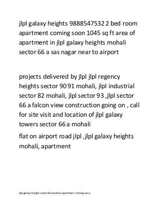 Jlpl galaxyheightsector66 a mohali apartment comingsoon
jlpl galaxy heights 98885475322 bed room
apartment coming soon 1045 sq ft area of
apartment in jlpl galaxy heights mohali
sector 66 a sas nagar near to airport
projects delivered by jlpl jlpl regency
heights sector 90 91 mohali, jlpl industrial
sector 82 mohali, jlpl sector 93 ,jlpl sector
66 a falcon view construction going on , call
for site visit and location of jlpl galaxy
towers sector 66 a mohali
flat on airport road jlpl ,jlpl galaxy heights
mohali, apartment
 