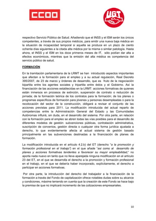  

 

 

respectivo Servicio Público de Salud. Añadiendo que el INSS y el ISM serán los únicos
competentes, a través de sus propios médicos, para emitir una nueva baja médica en
la situación de incapacidad temporal si aquella se produce en un plazo de ciento
ochenta días siguientes a la citada alta médica por la misma o similar patología. Hasta
ahora, el INSS y el ISM en los doce primeros meses de IT, sólo podían dar alta a
efectos económicos, mientras que la emisión del alta médica es competencia del
servicio público de salud.

FORMACIÓN

En la tramitación parlamentaria de la LRMT se han introducido aspectos importantes
que afectan a la formación para el empleo y a su actual regulación, Real Decreto
395/2007, de 23 de marzo y órdenes de desarrollo, que es fruto de la negociación
bipartita entre los agentes sociales y tripartita entre éstos y el Gobierno. Así la
financiación de las acciones establecidas en la LRMT: acciones formativas de quienes
están inmersos en procesos de extinción, suspensión de contrato o reducción de
jornada; de la formación teórica de los contratos para la formación; de los planes o
programas específicos de formación para jóvenes y personas desempleadas o para la
recolocación del sector de la construcción, obligará a revisar el conjunto de las
acciones previstas para 2011. La modificación introducida del actual reparto de
competencias entre la Administración General del Estado y las Comunidades
Autónomas influirá, sin duda, en el desarrollo del sistema. Por otra parte, en relación
con la formación para el empleo se abren todas las vías posibles para el desarrollo de
diferentes modelos de gestión: subvenciones públicas, contratación administrativa,
suscripción de convenios, gestión directa o cualquier otra forma jurídica ajustada a
derecho, lo que evidentemente afecta al actual sistema de gestión basado
principalmente en las subvenciones destinadas a la financiación de planes de
formación.

La modificación introducida en el artículo 4.2.b) del ET (derecho “a la promoción y
formación profesional en el trabajo”) en el que añade “asi como al desarrollo de
planes y acciones formativas tendentes a favorecer su mayor empleabilidad,“ no
aporta nada nuevo en tanto que no lleva aparejada ninguna modificación en el artículo
23 del ET, en el que se desarrolla el derecho a la promoción y formación profesional
en el trabajo, en el que se debería haber incorporado, explícitamente, el derecho a
participar en acciones formativas.

 Por otra parte, la introducción del derecho del trabajador a la financiación de la
formación a través del Fondo de capitalización ofrece notables dudas sobre su alcance
y condiciones, máxime teniendo en cuenta que la creación de este Fondo se hace bajo
la premisa de que no implicará incremento de las cotizaciones empresariales.




                                                                                    10
 