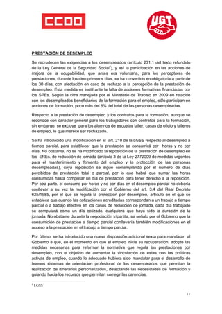  

 

 

PRESTACIÓN DE DESEMPLEO

Se recrudecen las exigencias a los desempleados (artículo 231.1 del texto refundido
de la Ley General de la Seguridad Social4), y así la participación en las acciones de
mejora de la ocupabilidad, que antes era voluntaria, para los perceptores de
prestaciones, durante los cien primeros días, se ha convertido en obligatoria a partir de
los 30 días, con afectación en caso de rechazo a la percepción de la prestación de
desempleo. Esta medida es inútil ante la falta de acciones formativas financiadas por
los SPEs. Según la cifra manejada por el Ministerio de Trabajo en 2009 en relación
con los desempleados beneficiarios de la formación para el empleo, sólo participan en
acciones de formación, poco más del 8% del total de las personas desempleadas.

Respecto a la prestación de desempleo y los contratos para la formación, aunque se
reconoce con carácter general para los trabajadores con contratos para la formación,
sin embargo, se excluye para los alumnos de escuelas taller, casas de oficio y talleres
de empleo, lo que merece ser rechazado.

Se ha introducido una modificación en el art. 210 de la LGSS respecto al desempleo a
tiempo parcial, para establecer que la prestación se consumirá por horas y no por
días. No obstante, no se ha modificado la reposición de la prestación de desempleo en
los EREs. de reducción de jornada (artículo 3 de la Ley 2772009 de medidas urgentes
para el mantenimiento y fomento del empleo y la protección de las personas
desempleadas), cuya reposición se sigue contemplando por el número de días
percibidos de prestación total o parcial, por lo que habrá que sumar las horas
consumidas hasta completar un día de prestación para tener derecho a la reposición.
Por otra parte, el consumo por horas y no por días en el desempleo parcial no debería
conllevar a su vez la modificación por el Gobierno del art. 3.4 del Real Decreto
625/1985, por el que se regula la protección por desempleo, artículo en el que se
establece que cuando las cotizaciones acreditadas correspondan a un trabajo a tiempo
parcial o a trabajo efectivo en los casos de reducción de jornada, cada día trabajado
se computará como un día cotizado, cualquiera que haya sido la duración de la
jornada. No obstante durante la negociación tripartita, se señalo por el Gobierno que la
consumición de prestación a tiempo parcial conllevaría también modificaciones en el
acceso a la prestación en el trabajo a tiempo parcial.

Por último, se ha introducido una nueva disposición adicional sexta para mandatar al
Gobierno a que, en el momento en que el empleo inicie su recuperación, adopte las
medidas necesarias para reformar la normativa que regula las prestaciones por
desempleo, con el objetivo de aumentar la vinculación de éstas con las políticas
activas de empleo, cuando lo adecuado hubiera sido mandatar para el desarrollo de
buenos sistemas de orientación profesional de los desempleados que permitan la
realización de itinerarios personalizados, detectando las necesidades de formación y
guiando hacia los recursos que permitan corregir las carencias.
                                                            
4
    LGSS

                                                                                      11
 