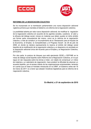  

 

 

REFORMA DE LA NEGOCIACION COLECTIVA

Se ha incorporado en la tramitación parlamentaria una nueva disposición adicional
vigésima primera que mandata al Gobierno a la reforma de la negociación colectiva.

La posibilidad abierta por esta nueva disposición adicional, de modificar la regulación
de la negociación colectiva sin acuerdo de los agentes sociales, cuestiona el valor y
la eficacia del diálogo social, incluso en materias que deben quedar en dicho ámbito
por formar parte consustancial del mismo, como es la reforma de la negociación
colectiva, a más de constituir un incumplimiento de la “Declaración para el Impulso de
la Economía, el Empleo, la Competitividad y el Progreso Social”, de 29 de julio de
2008, en donde se declara expresamente la reserva al ámbito del diálogo social
bipartito de la modificación de la negociación colectiva y un desprecio a lo acordado en
la disposición adicional única del Acuerdo para el Empleo y la Negociación Colectiva,
2010-2012.

Por otra parte, la postura de bloqueo que está ejerciendo CEOE y CEPYME en la
mesa de diálogo social bipartito sobre Reforma de la Negociación Colectiva, en la que
sigue sin dar respuesta sobre los temas a tratar, con objeto de consensuar un índice
de materias y un calendario de negociación, hace predecir la dificultad de alcanzar un
acuerdo bipartito, por el escaso interés de las organizaciones empresariales, teniendo
en cuenta que en base al mandato introducido en la LRMT, el Gobierno antes del 18
de marzo de 2011 va a tener que adoptar iniciativas legislativas para la reforma de la
negociación colectiva.




                                          En Madrid, a 21 de septiembre de 2010




                                                                                     12
 