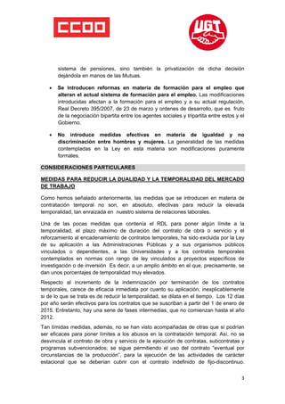  

 

 

        sistema de pensiones, sino también la privatización de dicha decisión
        dejándola en manos de las Mutuas.

    •   Se introducen reformas en materia de formación para el empleo que
        alteran el actual sistema de formación para el empleo. Las modificaciones
        introducidas afectan a la formación para el empleo y a su actual regulación,
        Real Decreto 395/2007, de 23 de marzo y ordenes de desarrollo, que es fruto
        de la negociación bipartita entre los agentes sociales y tripartita entre estos y el
        Gobierno.

    •   No introduce medidas efectivas en materia de igualdad y no
        discriminación entre hombres y mujeres. La generalidad de las medidas
        contempladas en la Ley en esta materia son modificaciones puramente
        formales.

CONSIDERACIONES PARTICULARES

MEDIDAS PARA REDUCIR LA DUALIDAD Y LA TEMPORALIDAD DEL MERCADO
DE TRABAJO

Como hemos señalado anteriormente, las medidas que se introducen en materia de
contratación temporal no son, en absoluto, efectivas para reducir la elevada
temporalidad, tan enraizada en nuestro sistema de relaciones laborales.

Una de las pocas medidas que contenía el RDL para poner algún límite a la
temporalidad, el plazo máximo de duración del contrato de obra o servicio y el
reforzamiento al encadenamiento de contratos temporales, ha sido excluida por la Ley
de su aplicación a las Administraciones Públicas y a sus organismos públicos
vinculados o dependientes, a las Universidades y a los contratos temporales
contemplados en normas con rango de ley vinculados a proyectos específicos de
investigación o de inversión Es decir, a un amplio ámbito en el que, precisamente, se
dan unos porcentajes de temporalidad muy elevados.
Respecto al incremento de la indemnización por terminación de los contratos
temporales, carece de eficacia inmediata por cuanto su aplicación, inexplicablemente
si de lo que se trata es de reducir la temporalidad, se dilata en el tiempo. Los 12 días
por año serán efectivos para los contratos que se suscriban a partir del 1 de enero de
2015. Entretanto, hay una serie de fases intermedias, que no comienzan hasta el año
2012.
Tan tímidas medidas, además, no se han visto acompañadas de otras que sí podrían
ser eficaces para poner límites a los abusos en la contratación temporal. Así, no se
desvincula el contrato de obra y servicio de la ejecución de contratas, subcontratas y
programas subvencionados; se sigue permitiendo el uso del contrato “eventual por
circunstancias de la producción”, para la ejecución de las actividades de carácter
estacional que se deberían cubrir con el contrato indefinido de fijo-discontinuo.


                                                                                          3
 