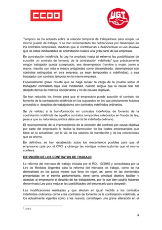  

 

 

Tampoco se ha actuado sobre la rotación temporal de trabajadores para ocupar un
mismo puesto de trabajo; ni se han incrementado las cotizaciones por desempleo en
los contratos temporales, medidas que sí contribuirían a desincentivar el uso abusivo
que de estas modalidades de contratación realiza una gran parte de las empresas.
En contratación indefinida, la Ley ha ampliado hasta tal extremo las posibilidades de
suscribir un contrato de fomento de la contratación indefinida3 que prácticamente
ningún trabajador queda exceptuado, sea desempleado (hombre o mujer, joven o
mayor, inscrito con más o menos antigüedad como desempleado; desempleado con
contratos extinguidos en otra empresa, ya sean temporales o indefinidos), o sea
trabajador con contrato temporal en la misma empresa.
Especialmente grave resulta que se haga recaer la carga de la prueba sobre el
trabajador contratado bajo esta modalidad, cuando alegue que la causa real del
despido deriva de motivos disciplinarios y no de causas objetivas.

Se han reducido los límites para que el empresario pueda suscribir el contrato de
fomento de la contratación indefinida en los supuestos en los que previamente hubiera
procedido a despidos de trabajadores con contratos indefinidos ordinarios.

Se da validez a la transformación en contratos indefinidos de fomento de la
contratación indefinida de aquellos contratos temporales celebrados en fraude de ley,
pese a que su naturaleza jurídica debe ser la de indefinido ordinario.
El reconocimiento de la improcedencia de la extinción del contrato por causa objetiva
por parte del empresario le facilita la disminución de los costes empresariales que
tiene en la actualidad, por la vía de los salarios de tramitación y de las cotizaciones
que se ahorra.
En definitiva, se han establecido todos los mecanismos posibles para que el
empresario opte por el CFCI y obtenga las ventajas indemnizatorias que el mismo
conlleva.

EXTINCIÓN DE LOS CONTRATOS DE TRABAJO

La reforma del mercado de trabajo iniciada por el RDL 10/2010 y consolidada por la
Ley de Medidas Urgentes para la reforma del mercado de trabajo, como se ha
demostrado en los pocos meses que lleva en vigor, así como en las enmiendas
presentadas en el trámite parlamentario, tiene como principal objetivo facilitar y
abaratar al empresario el despido de los trabajadores, por lo que bien podría haberse
denominado Ley para mejorar las posibilidades del empresario para despedir.

Las modificaciones realizadas y que afectan en igual medida a los contratos
indefinidos ordinarios como a los contratos de fomento de la contratación indefinida, a
los actualmente vigentes como a los nuevos; constituyen una grave alteración en el

                                                            
3
    CFCI

                                                                                     4
 