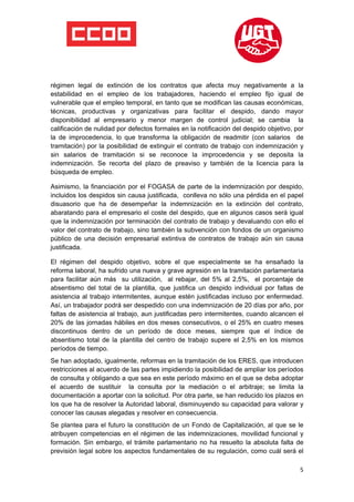  

 

 

régimen legal de extinción de los contratos que afecta muy negativamente a la
estabilidad en el empleo de los trabajadores, haciendo el empleo fijo igual de
vulnerable que el empleo temporal, en tanto que se modifican las causas económicas,
técnicas, productivas y organizativas para facilitar el despido, dando mayor
disponibilidad al empresario y menor margen de control judicial; se cambia la
calificación de nulidad por defectos formales en la notificación del despido objetivo, por
la de improcedencia, lo que transforma la obligación de readmitir (con salarios de
tramitación) por la posibilidad de extinguir el contrato de trabajo con indemnización y
sin salarios de tramitación si se reconoce la improcedencia y se deposita la
indemnización. Se recorta del plazo de preaviso y también de la licencia para la
búsqueda de empleo.

Asimismo, la financiación por el FOGASA de parte de la indemnización por despido,
incluidos los despidos sin causa justificada, conlleva no sólo una pérdida en el papel
disuasorio que ha de desempeñar la indemnización en la extinción del contrato,
abaratando para el empresario el coste del despido, que en algunos casos será igual
que la indemnización por terminación del contrato de trabajo y devaluando con ello el
valor del contrato de trabajo, sino también la subvención con fondos de un organismo
público de una decisión empresarial extintiva de contratos de trabajo aún sin causa
justificada.

El régimen del despido objetivo, sobre el que especialmente se ha ensañado la
reforma laboral, ha sufrido una nueva y grave agresión en la tramitación parlamentaria
para facilitar aún más su utilización, al rebajar, del 5% al 2,5%, el porcentaje de
absentismo del total de la plantilla, que justifica un despido individual por faltas de
asistencia al trabajo intermitentes, aunque estén justificadas incluso por enfermedad.
Así, un trabajador podrá ser despedido con una indemnización de 20 días por año, por
faltas de asistencia al trabajo, aun justificadas pero intermitentes, cuando alcancen el
20% de las jornadas hábiles en dos meses consecutivos, o el 25% en cuatro meses
discontinuos dentro de un período de doce meses, siempre que el índice de
absentismo total de la plantilla del centro de trabajo supere el 2,5% en los mismos
períodos de tiempo.
Se han adoptado, igualmente, reformas en la tramitación de los ERES, que introducen
restricciones al acuerdo de las partes impidiendo la posibilidad de ampliar los períodos
de consulta y obligando a que sea en este período máximo en el que se deba adoptar
el acuerdo de sustituir la consulta por la mediación o el arbitraje; se limita la
documentación a aportar con la solicitud. Por otra parte, se han reducido los plazos en
los que ha de resolver la Autoridad laboral, disminuyendo su capacidad para valorar y
conocer las causas alegadas y resolver en consecuencia.
Se plantea para el futuro la constitución de un Fondo de Capitalización, al que se le
atribuyen competencias en el régimen de las indemnizaciones, movilidad funcional y
formación. Sin embargo, el trámite parlamentario no ha resuelto la absoluta falta de
previsión legal sobre los aspectos fundamentales de su regulación, como cuál será el

                                                                                        5
 