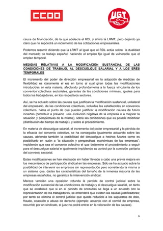  

 

 

cauce de financiación, de la que adolecía el RDL y ahora la LRMT, pero dejando ya
claro que no supondrá un incremento de las cotizaciones empresariales.

Podemos resumir diciendo que la LRMT al igual que el RDL actúa sobre la dualidad
del mercado de trabajo español, haciendo el empleo fijo igual de vulnerable que el
empleo temporal.

MEDIDAS RELATIVAS A LA MODIFICACIÓN SUSTANCIAL DE LAS
CONDICIONES DE TRABAJO, AL DESCUELGUE SALARIAL Y A LOS ERES
TEMPORALES 

El incremento del poder de dirección empresarial en la adopción de medidas de
flexibilidad es claramente el eje en torno al cual giran todas las modificaciones
introducidas en esta materia, afectando profundamente a la fuerza vinculante de los
convenios colectivos sectoriales, garantes de las condiciones mínimas, iguales para
todos los trabajadores, en los respectivos sectores.

Así, se ha actuado sobre las causas que justifican la modificación sustancial, unilateral
del empresario, de las condiciones colectivas, incluidas las establecidas en convenios
colectivos, hasta el punto de que pueden justificar la modificación causas de futuro
inciertas (contribuir a prevenir una evolución negativa de la empresa o a mejorar la
situación y perspectivas de la misma), sobre las condiciones que es posible modificar
(distribución del tiempo de trabajo), y sobre el procedimiento.

En materia de descuelgue salarial, el incremento del poder empresarial y la pérdida de
la eficacia del convenio colectivo, se ha conseguido igualmente actuando sobre las
causas, abriendo también la posibilidad del descuelgue a hechos futuros como es
posibilitarlo en razón a “la situación y perspectivas económicas de las empresas”;
impidiendo que sea el convenio colectivo el que determine el procedimiento a seguir
para el descuelgue salarial e igualmente impidiendo su control por la comisión paritaria
del convenio sectorial.

Estas modificaciones se han efectuado sin haber llevado a cabo una previa mejora en
los mecanismos de participación sindical en las empresas. Sólo se ha actuado sobre la
posibilidad de intervenir en empresas sin representación pero sometiendo la misma a
un sistema que, dadas las características del tamaño de la inmensa mayoría de las
empresas españolas, no garantiza la intervención sindical.
Merece también una oposición rotunda la pérdida de control judicial sobre la
modificación sustancial de las condiciones de trabajo y el descuelgue salarial, en tanto
que se establece que si en el periodo de consultas se llega a un acuerdo con la
representación de los trabajadores, se entenderá que existen las causas justificadoras;
por tanto se elimina el control judicial que queda reducido a los supuestos de dolo,
fraude, coacción o abuso de derecho (ejemplo: acuerdo con el comité de empresa,
recurrido por un sindicato, el juez no podrá entrar en la valoración de las causas).


                                                                                       6
 