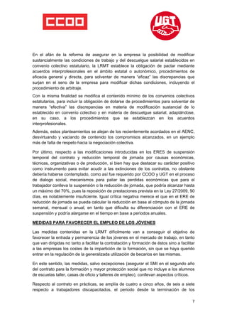  

 

 

En el afán de la reforma de asegurar en la empresa la posibilidad de modificar
sustancialmente las condiciones de trabajo y del descuelgue salarial establecidos en
convenio colectivo estatutario, la LRMT establece la obligación de pactar mediante
acuerdos interprofesionales en el ámbito estatal o autonómico, procedimientos de
eficacia general y directa, para solventar de manera “eficaz” las discrepancias que
surjan en el seno de la empresa para modificar dichas condiciones, incluyendo el
procedimiento de arbitraje.
Con la misma finalidad se modifica el contenido mínimo de los convenios colectivos
estatutarios, para incluir la obligación de dotarse de procedimientos para solventar de
manera “efectiva” las discrepancias en materia de modificación sustancial de lo
establecido en convenio colectivo y en materia de descuelgue salarial, adaptándose,
en su caso, a los procedimientos que se establezcan en los acuerdos
interprofesionales.
Además, estos planteamientos se alejan de los recientemente acordados en el AENC,
desvirtuando y vaciando de contenido los compromisos alcanzados, en un ejemplo
más de falta de respeto hacia la negociación colectiva.

Por último, respecto a las modificaciones introducidas en los ERES de suspensión
temporal del contrato y reducción temporal de jornada por causas económicas,
técnicas, organizativas o de producción, si bien hay que destacar su carácter positivo
como instrumento para evitar acudir a las extinciones de los contratos, no obstante
debería haberse contemplado, como así fue requerido por CCOO y UGT en el proceso
de dialogo social, mecanismos para paliar las perdidas económicas que para el
trabajador conlleva la suspensión o la reducción de jornada, que podría alcanzar hasta
un máximo del 70%, pues la reposición de prestaciones prevista en la Ley 27/2009, 90
días, es notablemente insuficiente. Igual crítica negativa merece el que en el ERE de
reducción de jornada se pueda calcular la reducción en base al cómputo de la jornada
semanal, mensual o anual, en tanto que dificulta su diferenciación con el ERE de
suspensión y podría alargarse en el tiempo en base a periodos anuales.

MEDIDAS PARA FAVORECER EL EMPLEO DE LOS JÓVENES

Las medidas contenidas en la LRMT difícilmente van a conseguir el objetivo de
favorecer la entrada y permanencia de los jóvenes en el mercado de trabajo, en tanto
que van dirigidas no tanto a facilitar la contratación y formación de éstos sino a facilitar
a las empresas los costes de la impartición de la formación, sin que se haya querido
entrar en la regulación de la generalizada utilización de becarios en las mismas.

En este sentido, las medidas, salvo excepciones (asegurar el SMI en el segundo año
del contrato para la formación y mayor protección social que no incluye a los alumnos
de escuelas taller, casas de oficio y talleres de empleo), conllevan aspectos críticos.

Respecto al contrato en prácticas, se amplía de cuatro a cinco años, de seis a siete
respecto a trabajadores discapacitados, el periodo desde la terminación de los

                                                                                          7
 