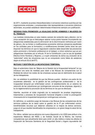  

 

 

de 2011, mediante acuerdos interprofesionales o convenios colectivos suscritos por las
organizaciones sindicales y empresariales más representativas o convenios colectivos
sectoriales, se puedan establecer determinadas limitaciones siempre con justificación.

MEDIDAS PARA PROMOVER LA IGUALDAD ENTRE HOMBRES Y MUJERES EN
EL TRABAJO:
Las medidas introducidas en esta materia carecen de contenido real y efectivo, con la
única excepción de que el descuelgue salarial nunca podrá hacerse incumpliendo las
obligaciones establecidas para la eliminación de la discriminación retributiva por razón
de género. Así se limitan a modificaciones puramente retóricas (presencia equilibrada
en los contratos para la formación); a modificaciones formales (entre otras las que
disponen los términos en que la negociación colectiva debe desarrollar las previsiones
sobre promoción y formación profesional en el trabajo); a incluir extremos que ya son
obligaciones impuestas por el artículo 14 de la Constitución y por la Ley de Igualdad
Efectiva Entre Hombres y Mujeres; y a suplir omisiones de dicha Ley (inclusión de la
“paternidad” entre las situaciones que no se computarán como faltas de asistencia
según el artículo 52,d) del ET).

MUTUAS Y GESTIÓN DE LA INCAPACIDAD TEMPORAL

Bajo el eufemístico título de “Mejora de la Gestión de la Incapacidad temporal” la Ley
introduce una serie de medidas para dotar a las Mutuas de competencias con la
finalidad de reducir los costes de las empresas aunque sea en detrimento de la salud
de los trabajadores.

Así, se establece la posibilidad de que las Mutuas puedan destinar una parte de los
excedentes obtenidos en la gestión de las contingencias profesionales o de la
incapacidad temporal por enfermedad común, al establecimiento de un sistema de
reducción de las cotizaciones por contingencias comunes de las empresas, dejando a
la vía reglamentaria la concreción de los términos en los que se efectuará.

Además, asumirán el coste originado por la realización de pruebas diagnósticas,
tratamientos y procesos de recuperación funcional dirigidos a evitar la prolongación
innecesaria de la incapacidad temporal por contingencias comunes.

En definitiva, un auténtico juego de trasvase a las Mutuas de las competencias de los
servicios públicos de la salud sobre la gestión de la IT por enfermedad común,
transfiriéndoles recursos que deberían utilizarse en la mejora de dichos servicios,
juego en el que resultan beneficiados los empresarios y en grave riesgo la salud de los
trabajadores.

Por último, señalar que se adiciona una nueva disposición a la LGSS para atribuir a los
Inspectores Médicos del INSS, y de Instituto Social de la Marina, las mismas
competencias que actualmente tiene para emitir un alta médica a todos los efectos la
Inspección de Servicios Sanitarios de la Seguridad Social u órgano equivalente del

                                                                                      9
 