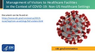 cdc.gov/coronavirus
Management of Visitors to Healthcare Facilities
in the Context of COVID-19: Non-US Healthcare Settings
Document can be found at:
https://www.cdc.gov/coronavirus/2019-
ncov/hcp/non-us-settings/hcf-visitors.html
 