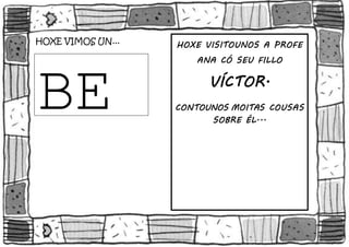 TROUXEN O COLE... 
HOXE VIMOS UN... 
BE 
BE 
HOXE VISITOUNOS A PROFE 
ANA CÓ SEU FILLO 
VÍCTOR. 
CONTOUNOS MOITAS COUSAS 
SOBRE ÉL... 
