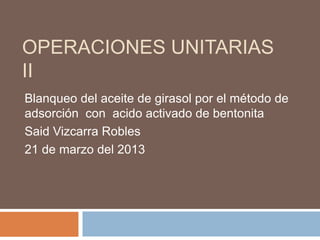 OPERACIONES UNITARIAS
II
Blanqueo del aceite de girasol por el método de
adsorción con acido activado de bentonita
Said Vizcarra Robles
21 de marzo del 2013
 