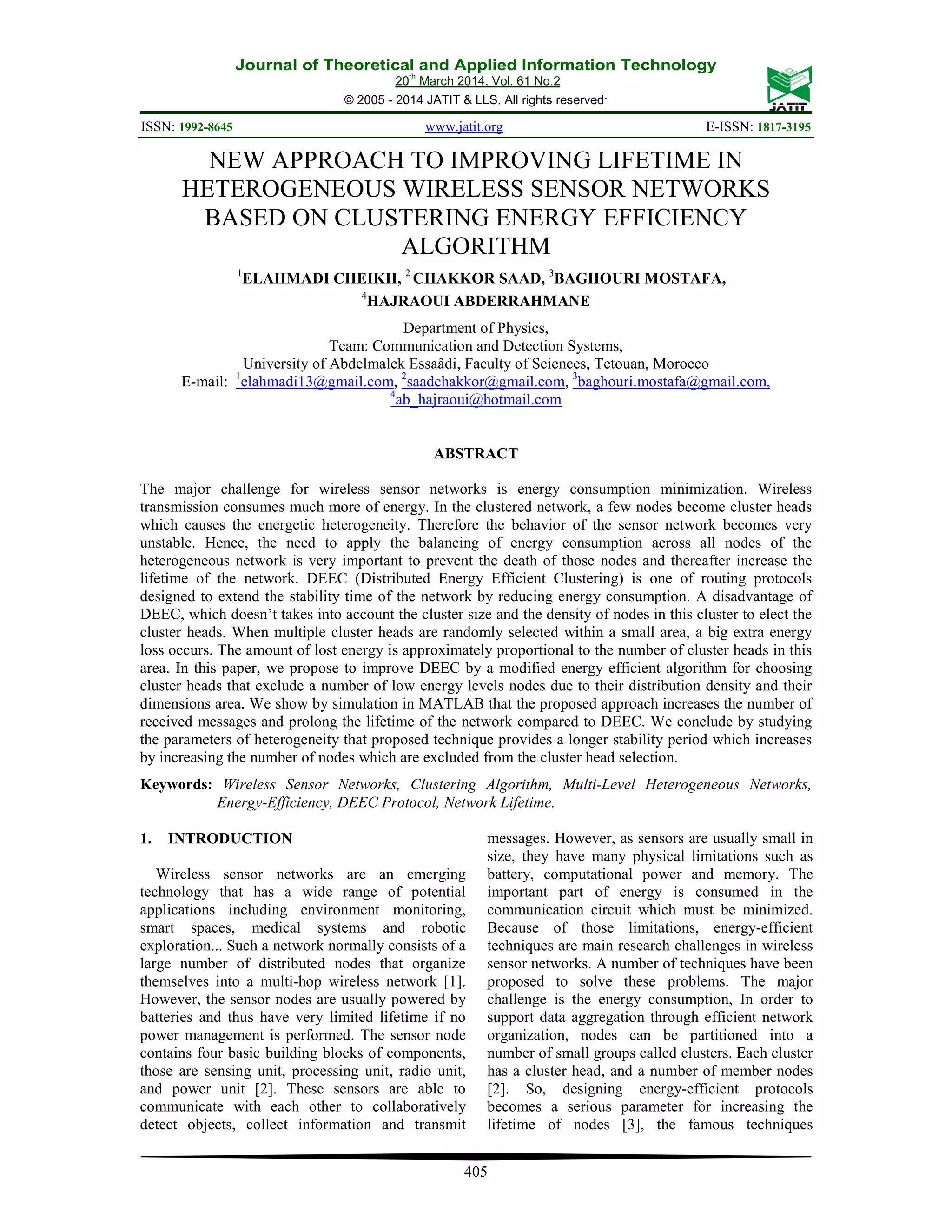 Journal of Theoretical and Applied Information Technology 20th March 2014. Vol. 61 No.2 © 2005 - 2014 JATIT & LLS. All rights reserved. ISSN: 1992-8645 www.jatit.org E-ISSN: 1817-3195 405 NEW APPROACH TO IMPROVING LIFETIME IN HETEROGENEOUS WIRELESS SENSOR NETWORKS BASED ON CLUSTERING ENERGY EFFICIENCY ALGORITHM 1 ELAHMADI CHEIKH, 2 CHAKKOR SAAD, 3 BAGHOURI MOSTAFA, 4 HAJRAOUI ABDERRAHMANE Department of Physics, Team: Communication and Detection Systems, University of Abdelmalek Essaâdi, Faculty of Sciences, Tetouan, Morocco E-mail: 1 elahmadi13@gmail.com, 2 saadchakkor@gmail.com, 3 baghouri.mostafa@gmail.com, 4 ab_hajraoui@hotmail.com ABSTRACT The major challenge for wireless sensor networks is energy consumption minimization. Wireless transmission consumes much more of energy. In the clustered network, a few nodes become cluster heads which causes the energetic heterogeneity. Therefore the behavior of the sensor network becomes very unstable. Hence, the need to apply the balancing of energy consumption across all nodes of the heterogeneous network is very important to prevent the death of those nodes and thereafter increase the lifetime of the network. DEEC (Distributed Energy Efficient Clustering) is one of routing protocols designed to extend the stability time of the network by reducing energy consumption. A disadvantage of DEEC, which doesn’t takes into account the cluster size and the density of nodes in this cluster to elect the cluster heads. When multiple cluster heads are randomly selected within a small area, a big extra energy loss occurs. The amount of lost energy is approximately proportional to the number of cluster heads in this area. In this paper, we propose to improve DEEC by a modified energy efficient algorithm for choosing cluster heads that exclude a number of low energy levels nodes due to their distribution density and their dimensions area. We show by simulation in MATLAB that the proposed approach increases the number of received messages and prolong the lifetime of the network compared to DEEC. We conclude by studying the parameters of heterogeneity that proposed technique provides a longer stability period which increases by increasing the number of nodes which are excluded from the cluster head selection. Keywords: Wireless Sensor Networks, Clustering Algorithm, Multi-Level Heterogeneous Networks, Energy-Efficiency, DEEC Protocol, Network Lifetime. 1. INTRODUCTION Wireless sensor networks are an emerging technology that has a wide range of potential applications including environment monitoring, smart spaces, medical systems and robotic exploration... Such a network normally consists of a large number of distributed nodes that organize themselves into a multi-hop wireless network [1]. However, the sensor nodes are usually powered by batteries and thus have very limited lifetime if no power management is performed. The sensor node contains four basic building blocks of components, those are sensing unit, processing unit, radio unit, and power unit [2]. These sensors are able to communicate with each other to collaboratively detect objects, collect information and transmit messages. However, as sensors are usually small in size, they have many physical limitations such as battery, computational power and memory. The important part of energy is consumed in the communication circuit which must be minimized. Because of those limitations, energy-efficient techniques are main research challenges in wireless sensor networks. A number of techniques have been proposed to solve these problems. The major challenge is the energy consumption, In order to support data aggregation through efficient network organization, nodes can be partitioned into a number of small groups called clusters. Each cluster has a cluster head, and a number of member nodes [2]. So, designing energy-efficient protocols becomes a serious parameter for increasing the lifetime of nodes [3], the famous techniques 
