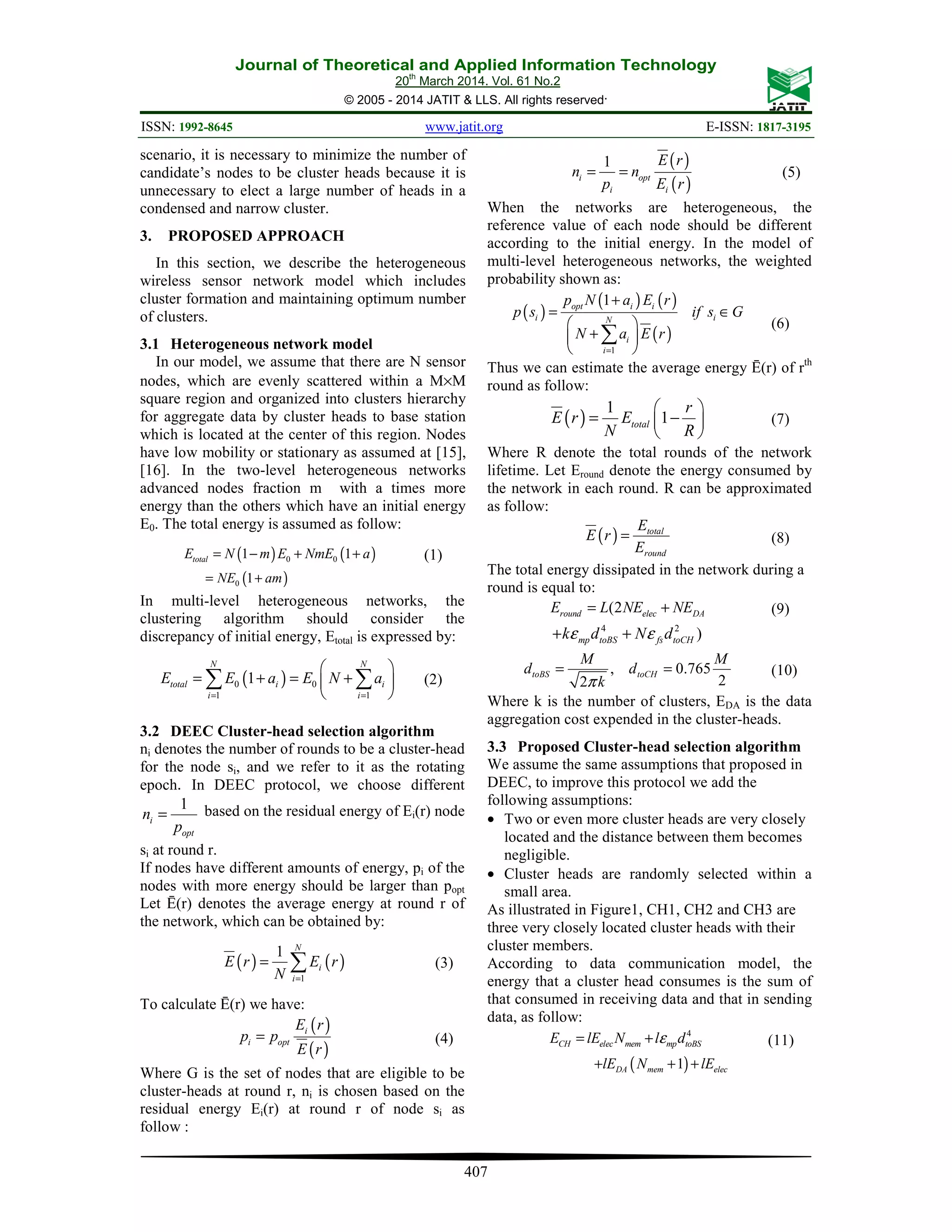 Journal of Theoretical and Applied Information Technology 20th March 2014. Vol. 61 No.2 © 2005 - 2014 JATIT & LLS. All rights reserved. ISSN: 1992-8645 www.jatit.org E-ISSN: 1817-3195 407 scenario, it is necessary to minimize the number of candidate’s nodes to be cluster heads because it is unnecessary to elect a large number of heads in a condensed and narrow cluster. 3. PROPOSED APPROACH In this section, we describe the heterogeneous wireless sensor network model which includes cluster formation and maintaining optimum number of clusters. 3.1 Heterogeneous network model In our model, we assume that there are N sensor nodes, which are evenly scattered within a M×M square region and organized into clusters hierarchy for aggregate data by cluster heads to base station which is located at the center of this region. Nodes have low mobility or stationary as assumed at [15], [16]. In the two-level heterogeneous networks advanced nodes fraction m with a times more energy than the others which have an initial energy E0. The total energy is assumed as follow: ( ) ( )0 01 1totalE N m E NmE a= − + + (1) ( )0 1NE am= + In multi-level heterogeneous networks, the clustering algorithm should consider the discrepancy of initial energy, Etotal is expressed by: ( )0 0 1 1 1 N N total i i i i E E a E N a = =   = + = +    ∑ ∑ (2) 3.2 DEEC Cluster-head selection algorithm ni denotes the number of rounds to be a cluster-head for the node si, and we refer to it as the rotating epoch. In DEEC protocol, we choose different 1 i opt n p = based on the residual energy of Ei(r) node si at round r. If nodes have different amounts of energy, pi of the nodes with more energy should be larger than popt Let Ē(r) denotes the average energy at round r of the network, which can be obtained by: ( ) ( ) 1 1 N i i E r E r N = = ∑ (3) To calculate Ē(r) we have: ( ) ( ) i i opt E r p p E r = (4) Where G is the set of nodes that are eligible to be cluster-heads at round r, ni is chosen based on the residual energy Ei(r) at round r of node si as follow : ( ) ( ) 1 i opt i i E r n n p E r = = (5) When the networks are heterogeneous, the reference value of each node should be different according to the initial energy. In the model of multi-level heterogeneous networks, the weighted probability shown as: ( ) ( ) ( ) ( ) 1 1opt i i i iN i i p N a E r p s if s G N a E r = + = ∈   +    ∑ (6) Thus we can estimate the average energy Ē(r) of rth round as follow: ( ) 1 1total r E r E N R   = −    (7) Where R denote the total rounds of the network lifetime. Let Eround denote the energy consumed by the network in each round. R can be approximated as follow: ( ) total round E E r E = (8) The total energy dissipated in the network during a round is equal to: (2round elec DAE L NE NE= + (9) 4 2 )mp toBS fs toCHk d N dε ε+ + , 0.765 22 toBS toCH M M d d kπ = = (10) Where k is the number of clusters, EDA is the data aggregation cost expended in the cluster-heads. 3.3 Proposed Cluster-head selection algorithm We assume the same assumptions that proposed in DEEC, to improve this protocol we add the following assumptions: • Two or even more cluster heads are very closely located and the distance between them becomes negligible. • Cluster heads are randomly selected within a small area. As illustrated in Figure1, CH1, CH2 and CH3 are three very closely located cluster heads with their cluster members. According to data communication model, the energy that a cluster head consumes is the sum of that consumed in receiving data and that in sending data, as follow: 4 CH elec mem mp toBSE lE N l dε= + (11) ( )1DA mem eleclE N lE+ + + 