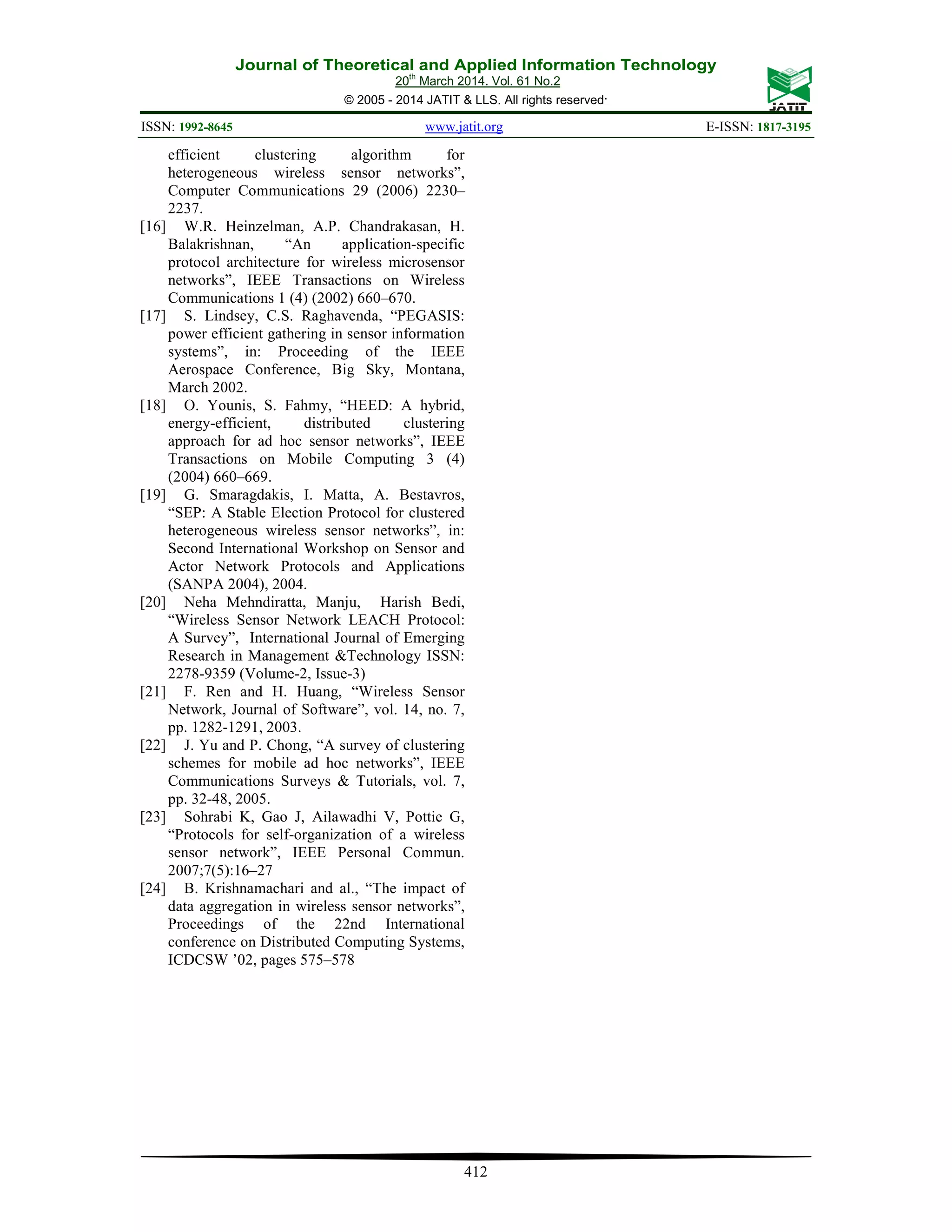 Journal of Theoretical and Applied Information Technology 20th March 2014. Vol. 61 No.2 © 2005 - 2014 JATIT & LLS. All rights reserved. ISSN: 1992-8645 www.jatit.org E-ISSN: 1817-3195 412 efficient clustering algorithm for heterogeneous wireless sensor networks”, Computer Communications 29 (2006) 2230– 2237. [16] W.R. Heinzelman, A.P. Chandrakasan, H. Balakrishnan, “An application-specific protocol architecture for wireless microsensor networks”, IEEE Transactions on Wireless Communications 1 (4) (2002) 660–670. [17] S. Lindsey, C.S. Raghavenda, “PEGASIS: power efficient gathering in sensor information systems”, in: Proceeding of the IEEE Aerospace Conference, Big Sky, Montana, March 2002. [18] O. Younis, S. Fahmy, “HEED: A hybrid, energy-efficient, distributed clustering approach for ad hoc sensor networks”, IEEE Transactions on Mobile Computing 3 (4) (2004) 660–669. [19] G. Smaragdakis, I. Matta, A. Bestavros, “SEP: A Stable Election Protocol for clustered heterogeneous wireless sensor networks”, in: Second International Workshop on Sensor and Actor Network Protocols and Applications (SANPA 2004), 2004. [20] Neha Mehndiratta, Manju, Harish Bedi, “Wireless Sensor Network LEACH Protocol: A Survey”, International Journal of Emerging Research in Management &Technology ISSN: 2278-9359 (Volume-2, Issue-3) [21] F. Ren and H. Huang, “Wireless Sensor Network, Journal of Software”, vol. 14, no. 7, pp. 1282-1291, 2003. [22] J. Yu and P. Chong, “A survey of clustering schemes for mobile ad hoc networks”, IEEE Communications Surveys & Tutorials, vol. 7, pp. 32-48, 2005. [23] Sohrabi K, Gao J, Ailawadhi V, Pottie G, “Protocols for self-organization of a wireless sensor network”, IEEE Personal Commun. 2007;7(5):16–27 [24] B. Krishnamachari and al., “The impact of data aggregation in wireless sensor networks”, Proceedings of the 22nd International conference on Distributed Computing Systems, ICDCSW ’02, pages 575–578 