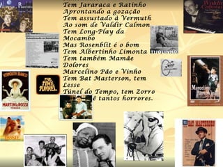 Tem Alvarenga e Ranchinho  Tem Jararaca e Ratinho Aprontando a gozação Tem assustado à Vermuth Ao som de Valdir Calmon Tem Long-Play da Mocambo Mas Rosenblit é o bom Tem Albertinho Limonta Tem também Mamãe Dolores Marcelino Pão e Vinho Tem Bat Masterson, tem Lesse Túnel do Tempo, tem Zorro Não se vê tantos horrores. 