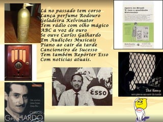 Lá no passado tem corso  Lança perfume Rodouro Geladeira Kelvinator Tem rádio com olho mágico ABC a voz de ouro Se ouve Carlos Galhardo Em Audições Musicais Piano ao cair da tarde Cancioneiro de Sucesso Tem também Repórter Esso Com notícias atuais. 