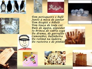 Tem petisqueiro e bufê  Junto à mesa de jantar Tem bisqüit e bibelô Tem louça de toda cor Bule de ágata, alguidar Se brinca de cabra cega De drama, de garrafão Camoniboi, balinheira De rolimã na ladeira De rasteira e de pinhão . 