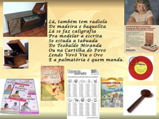 Lá, também tem radiola  De madeira e baquelita  Lá se faz caligrafia Pra modelar a escrita Se estuda a tabuada De Teobaldo Miranda Ou na Cartilha do Povo Lendo Vovô Viu o Ovo  E a palmatória é quem manda.  