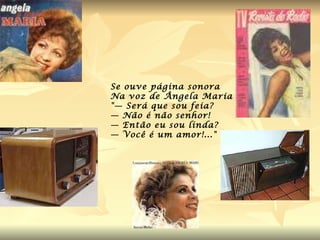 Se ouve página sonora  Na voz de Ângela Maria "— Será que sou feia? — Não é não senhor! — Então eu sou linda? — Você é um amor!..." 