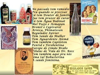 No passado tem remédio Pra quando se precisar Lá tem Doutor de família Que tem prazer de curar Lá tem Água Rubinat Mel Poejo e Asmapan Bromil e Capivarol Arnica, Phimatosan Regulador Xavier Tem Saúde da Mulher Tem Aguardente Alemã Tem também Capiloton Pentid e Terebentina Xarope de Limão Brabo Pílulas de Vida do Dr. Ross Tem também aqui pra nós Uma tal Robusterina  A saúde feminina. 