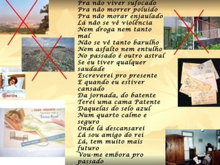 Vou-me embora pro passado Pra não viver sufocado Pra não morrer poluído Pra não morar enjaulado Lá não se vê violência Nem droga nem tanto mal Não se vê tanto barulho Nem asfalto nem entulho No passado é outro astral Se eu tiver qualquer saudade Escreverei pro presente E quando eu estiver cansado Da jornada, do batente Terei uma cama Patente Daquelas do selo azul Num quarto calmo e seguro Onde lá descansarei Lá sou amigo do rei Lá, tem muito mais futuro Vou-me embora pro passado   