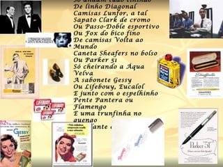 Os homens lá do passado Só andam tudo tinindo De linho Diagonal Camisas Lunfor, a tal Sapato Clark de cromo Ou Passo-Doble esportivo Ou Fox do bico fino De camisas Volta ao Mundo Caneta Sheafers no bolso Ou Parker 51 Só cheirando a Áqua Velva A sabonete Gessy Ou Lifebouy, Eucalol E junto com o espelhinho Pente Pantera ou Flamengo E uma trunfinha no quengo Cintilante como o sol. 