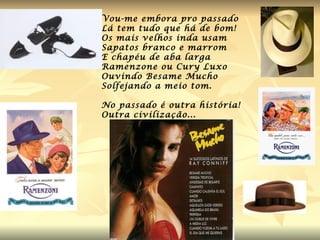 Vou-me embora pro passado  Lá tem tudo que há de bom! Os mais velhos inda usam  Sapatos branco e marrom  E chapéu de aba larga Ramenzone ou Cury Luxo Ouvindo Besame Mucho Solfejando a meio tom. No passado é outra história! Outra civilização... 