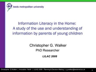 Christopher G Walker | Innovation North | LILAC 2008 Planning & Decision Making | c.g.walker@leedsmet.ac.uk 1
Information Literacy in the Home:
A study of the use and understanding of
information by parents of young children
Christopher G. Walker
PhD Researcher
LILAC 2008
 
