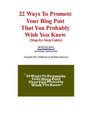 22 Ways To Promote
Your Blog Post
That You Probably
Wish You Knew
(Step-by-Step Guide)
By Herman Drost
www.iSiteBuild.com
Web Design, Hosting, SEO
Copyright 2013, iSiteBuild.com All Rights Reserved
 