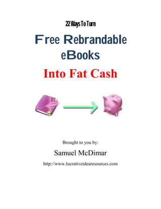 22 Ways To Turn

Free Rebrandable
    eBooks
 Into Fat Cash




          Brought to you by:

      Samuel McDimar
 http://www.lucrativeidearesources.com
 