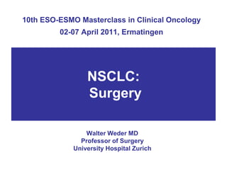 10th ESO-ESMO Masterclass in Clinical Oncology
         02-07 April 2011, Ermatingen




                 NSCLC:
                 Surgery

                 Walter Weder MD
               Professor of Surgery
             University Hospital Zurich
 