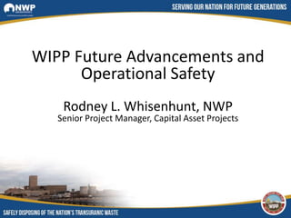 WIPP Future Advancements and
Operational Safety
Rodney L. Whisenhunt, NWP
Senior Project Manager, Capital Asset Projects
 
