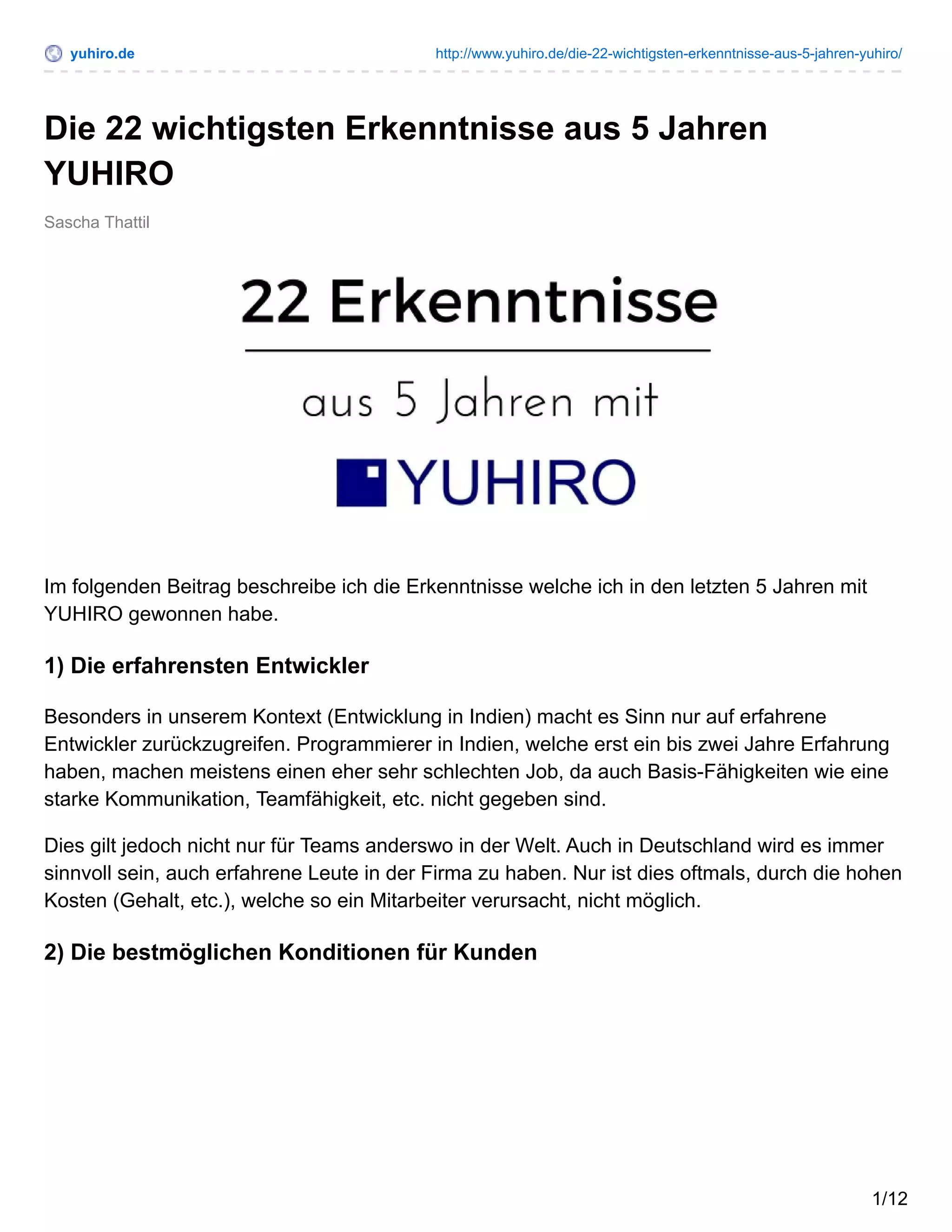 yuhiro.de http://www.yuhiro.de/die-22-wichtigsten-erkenntnisse-aus-5-jahren-yuhiro/
Sascha Thattil
Die 22 wichtigsten Erkenntnisse aus 5 Jahren
YUHIRO
Im folgenden Beitrag beschreibe ich die Erkenntnisse welche ich in den letzten 5 Jahren mit
YUHIRO gewonnen habe.
1) Die erfahrensten Entwickler
Besonders in unserem Kontext (Entwicklung in Indien) macht es Sinn nur auf erfahrene
Entwickler zurückzugreifen. Programmierer in Indien, welche erst ein bis zwei Jahre Erfahrung
haben, machen meistens einen eher sehr schlechten Job, da auch Basis-Fähigkeiten wie eine
starke Kommunikation, Teamfähigkeit, etc. nicht gegeben sind.
Dies gilt jedoch nicht nur für Teams anderswo in der Welt. Auch in Deutschland wird es immer
sinnvoll sein, auch erfahrene Leute in der Firma zu haben. Nur ist dies oftmals, durch die hohen
Kosten (Gehalt, etc.), welche so ein Mitarbeiter verursacht, nicht möglich.
2) Die bestmöglichen Konditionen für Kunden
1/12
 