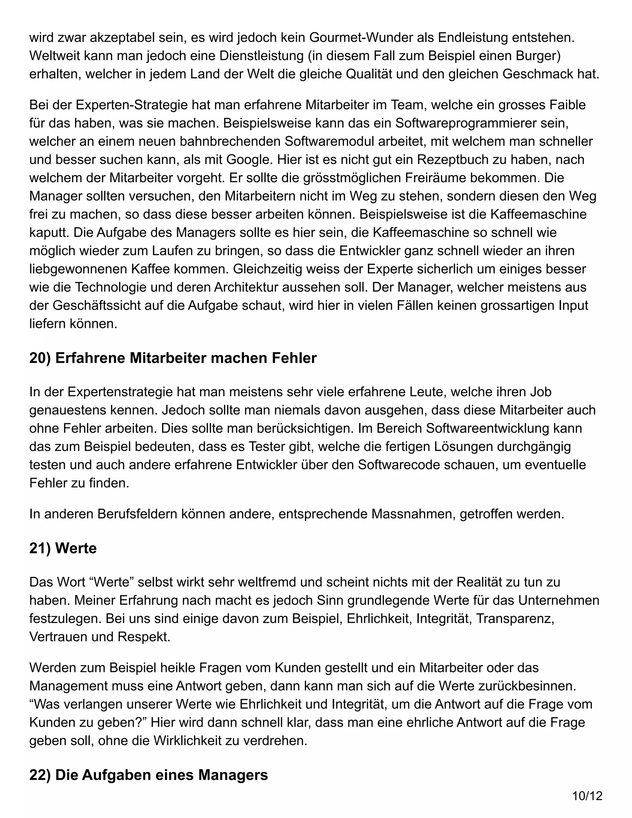 wird zwar akzeptabel sein, es wird jedoch kein Gourmet-Wunder als Endleistung entstehen.
Weltweit kann man jedoch eine Dienstleistung (in diesem Fall zum Beispiel einen Burger)
erhalten, welcher in jedem Land der Welt die gleiche Qualität und den gleichen Geschmack hat.
Bei der Experten-Strategie hat man erfahrene Mitarbeiter im Team, welche ein grosses Faible
für das haben, was sie machen. Beispielsweise kann das ein Softwareprogrammierer sein,
welcher an einem neuen bahnbrechenden Softwaremodul arbeitet, mit welchem man schneller
und besser suchen kann, als mit Google. Hier ist es nicht gut ein Rezeptbuch zu haben, nach
welchem der Mitarbeiter vorgeht. Er sollte die grösstmöglichen Freiräume bekommen. Die
Manager sollten versuchen, den Mitarbeitern nicht im Weg zu stehen, sondern diesen den Weg
frei zu machen, so dass diese besser arbeiten können. Beispielsweise ist die Kaffeemaschine
kaputt. Die Aufgabe des Managers sollte es hier sein, die Kaffeemaschine so schnell wie
möglich wieder zum Laufen zu bringen, so dass die Entwickler ganz schnell wieder an ihren
liebgewonnenen Kaffee kommen. Gleichzeitig weiss der Experte sicherlich um einiges besser
wie die Technologie und deren Architektur aussehen soll. Der Manager, welcher meistens aus
der Geschäftssicht auf die Aufgabe schaut, wird hier in vielen Fällen keinen grossartigen Input
liefern können.
20) Erfahrene Mitarbeiter machen Fehler
In der Expertenstrategie hat man meistens sehr viele erfahrene Leute, welche ihren Job
genauestens kennen. Jedoch sollte man niemals davon ausgehen, dass diese Mitarbeiter auch
ohne Fehler arbeiten. Dies sollte man berücksichtigen. Im Bereich Softwareentwicklung kann
das zum Beispiel bedeuten, dass es Tester gibt, welche die fertigen Lösungen durchgängig
testen und auch andere erfahrene Entwickler über den Softwarecode schauen, um eventuelle
Fehler zu finden.
In anderen Berufsfeldern können andere, entsprechende Massnahmen, getroffen werden.
21) Werte
Das Wort “Werte” selbst wirkt sehr weltfremd und scheint nichts mit der Realität zu tun zu
haben. Meiner Erfahrung nach macht es jedoch Sinn grundlegende Werte für das Unternehmen
festzulegen. Bei uns sind einige davon zum Beispiel, Ehrlichkeit, Integrität, Transparenz,
Vertrauen und Respekt.
Werden zum Beispiel heikle Fragen vom Kunden gestellt und ein Mitarbeiter oder das
Management muss eine Antwort geben, dann kann man sich auf die Werte zurückbesinnen.
“Was verlangen unserer Werte wie Ehrlichkeit und Integrität, um die Antwort auf die Frage vom
Kunden zu geben?” Hier wird dann schnell klar, dass man eine ehrliche Antwort auf die Frage
geben soll, ohne die Wirklichkeit zu verdrehen.
22) Die Aufgaben eines Managers
10/12
 
