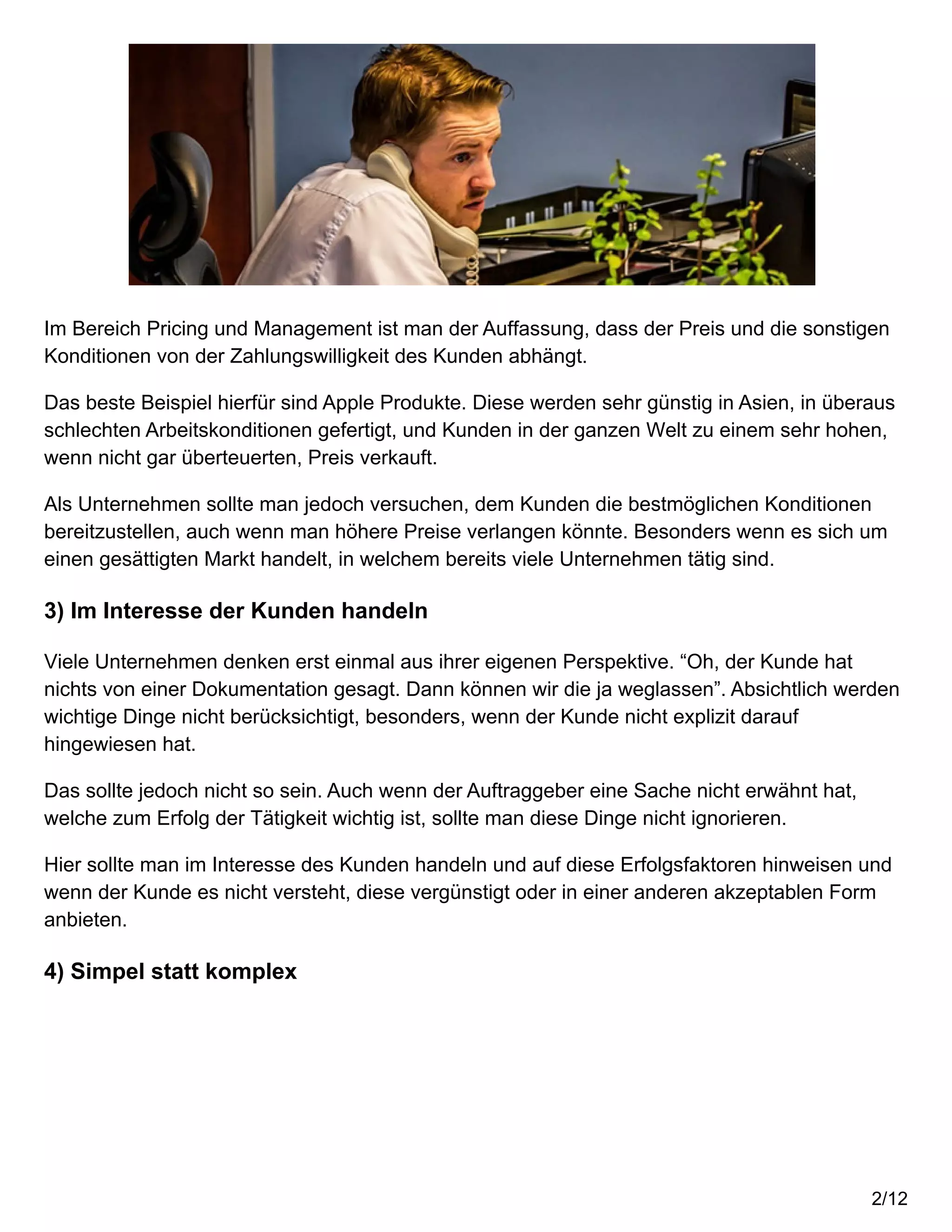 Im Bereich Pricing und Management ist man der Auffassung, dass der Preis und die sonstigen
Konditionen von der Zahlungswilligkeit des Kunden abhängt.
Das beste Beispiel hierfür sind Apple Produkte. Diese werden sehr günstig in Asien, in überaus
schlechten Arbeitskonditionen gefertigt, und Kunden in der ganzen Welt zu einem sehr hohen,
wenn nicht gar überteuerten, Preis verkauft.
Als Unternehmen sollte man jedoch versuchen, dem Kunden die bestmöglichen Konditionen
bereitzustellen, auch wenn man höhere Preise verlangen könnte. Besonders wenn es sich um
einen gesättigten Markt handelt, in welchem bereits viele Unternehmen tätig sind.
3) Im Interesse der Kunden handeln
Viele Unternehmen denken erst einmal aus ihrer eigenen Perspektive. “Oh, der Kunde hat
nichts von einer Dokumentation gesagt. Dann können wir die ja weglassen”. Absichtlich werden
wichtige Dinge nicht berücksichtigt, besonders, wenn der Kunde nicht explizit darauf
hingewiesen hat.
Das sollte jedoch nicht so sein. Auch wenn der Auftraggeber eine Sache nicht erwähnt hat,
welche zum Erfolg der Tätigkeit wichtig ist, sollte man diese Dinge nicht ignorieren.
Hier sollte man im Interesse des Kunden handeln und auf diese Erfolgsfaktoren hinweisen und
wenn der Kunde es nicht versteht, diese vergünstigt oder in einer anderen akzeptablen Form
anbieten.
4) Simpel statt komplex
2/12
 