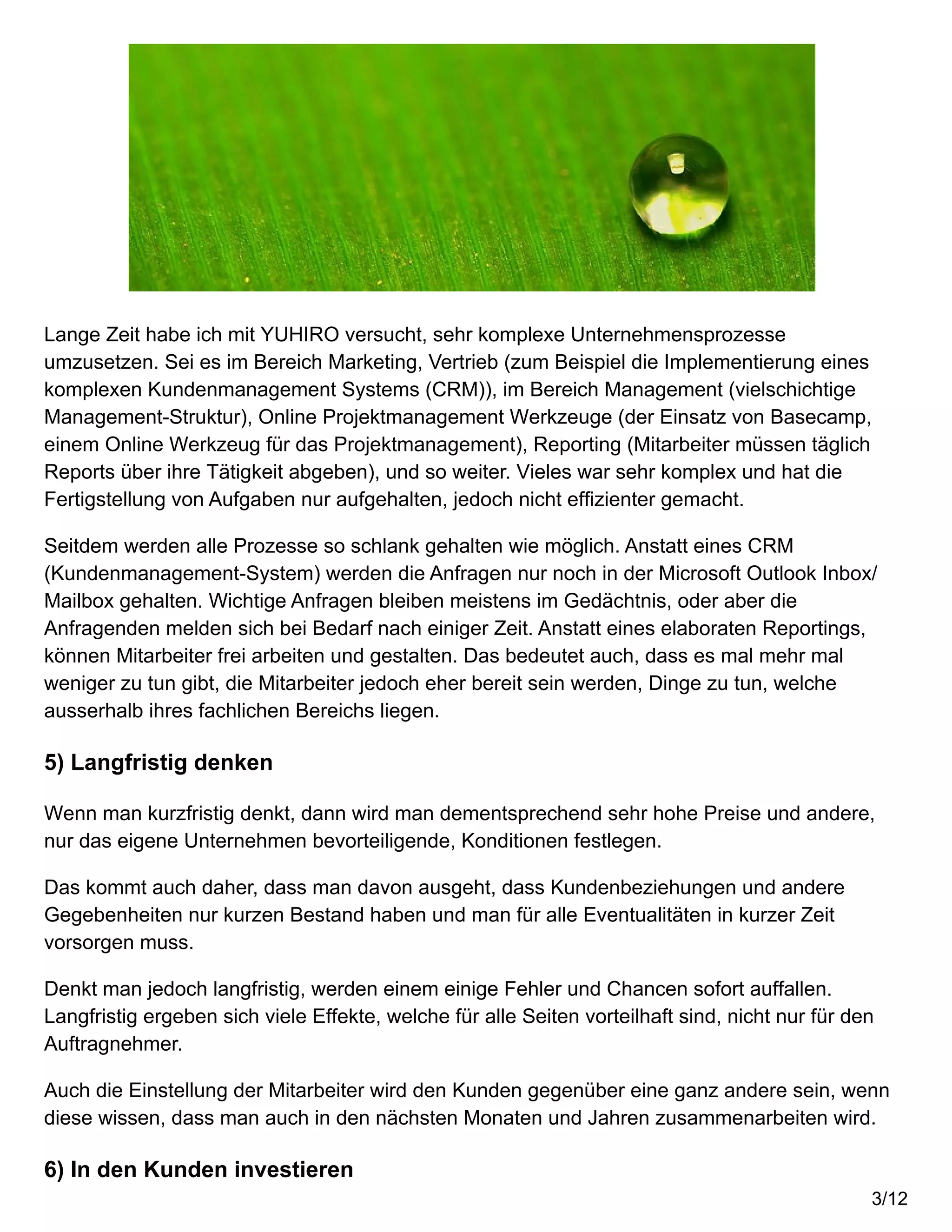 Lange Zeit habe ich mit YUHIRO versucht, sehr komplexe Unternehmensprozesse
umzusetzen. Sei es im Bereich Marketing, Vertrieb (zum Beispiel die Implementierung eines
komplexen Kundenmanagement Systems (CRM)), im Bereich Management (vielschichtige
Management-Struktur), Online Projektmanagement Werkzeuge (der Einsatz von Basecamp,
einem Online Werkzeug für das Projektmanagement), Reporting (Mitarbeiter müssen täglich
Reports über ihre Tätigkeit abgeben), und so weiter. Vieles war sehr komplex und hat die
Fertigstellung von Aufgaben nur aufgehalten, jedoch nicht effizienter gemacht.
Seitdem werden alle Prozesse so schlank gehalten wie möglich. Anstatt eines CRM
(Kundenmanagement-System) werden die Anfragen nur noch in der Microsoft Outlook Inbox/
Mailbox gehalten. Wichtige Anfragen bleiben meistens im Gedächtnis, oder aber die
Anfragenden melden sich bei Bedarf nach einiger Zeit. Anstatt eines elaboraten Reportings,
können Mitarbeiter frei arbeiten und gestalten. Das bedeutet auch, dass es mal mehr mal
weniger zu tun gibt, die Mitarbeiter jedoch eher bereit sein werden, Dinge zu tun, welche
ausserhalb ihres fachlichen Bereichs liegen.
5) Langfristig denken
Wenn man kurzfristig denkt, dann wird man dementsprechend sehr hohe Preise und andere,
nur das eigene Unternehmen bevorteiligende, Konditionen festlegen.
Das kommt auch daher, dass man davon ausgeht, dass Kundenbeziehungen und andere
Gegebenheiten nur kurzen Bestand haben und man für alle Eventualitäten in kurzer Zeit
vorsorgen muss.
Denkt man jedoch langfristig, werden einem einige Fehler und Chancen sofort auffallen.
Langfristig ergeben sich viele Effekte, welche für alle Seiten vorteilhaft sind, nicht nur für den
Auftragnehmer.
Auch die Einstellung der Mitarbeiter wird den Kunden gegenüber eine ganz andere sein, wenn
diese wissen, dass man auch in den nächsten Monaten und Jahren zusammenarbeiten wird.
6) In den Kunden investieren
3/12
 