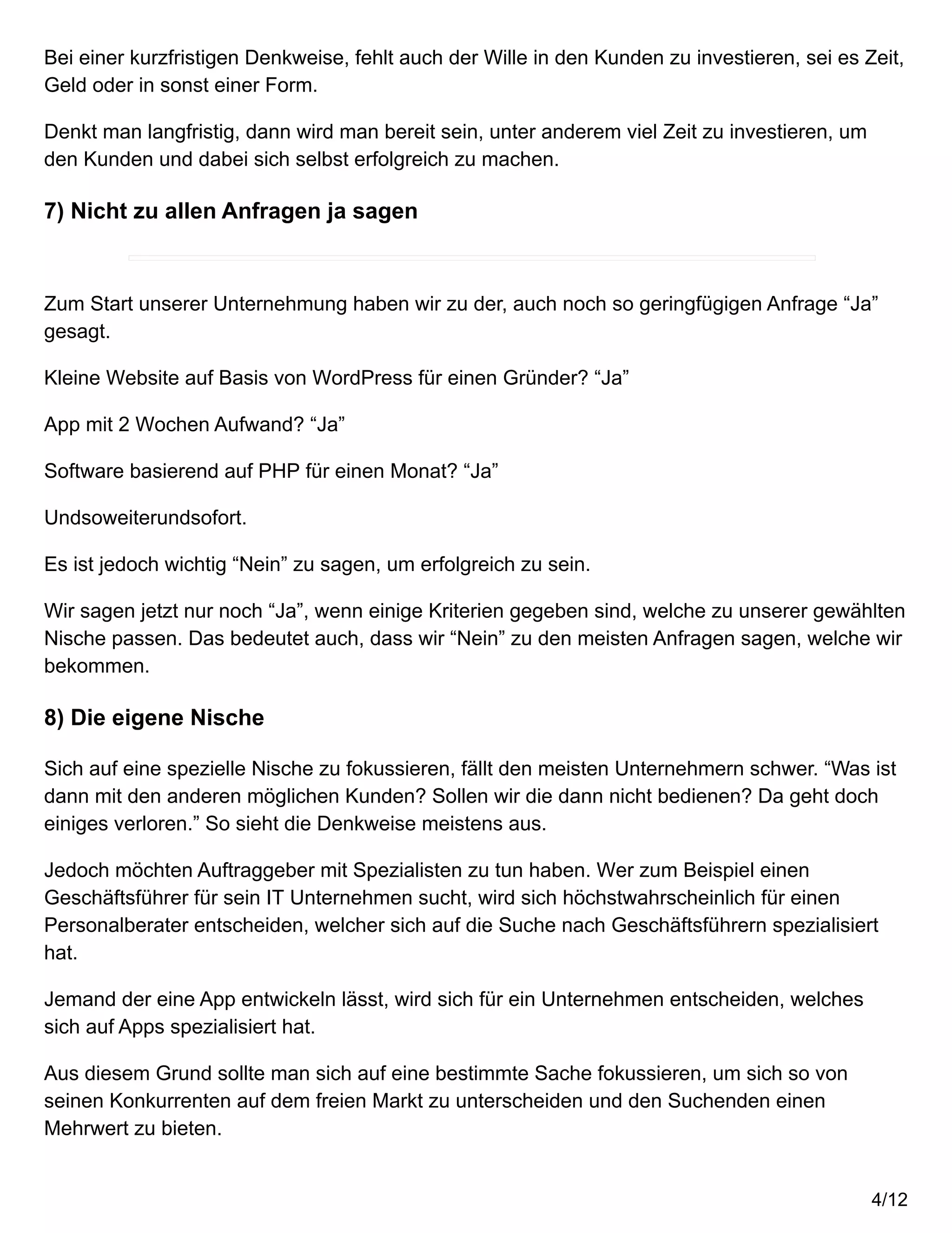 Bei einer kurzfristigen Denkweise, fehlt auch der Wille in den Kunden zu investieren, sei es Zeit,
Geld oder in sonst einer Form.
Denkt man langfristig, dann wird man bereit sein, unter anderem viel Zeit zu investieren, um
den Kunden und dabei sich selbst erfolgreich zu machen.
7) Nicht zu allen Anfragen ja sagen
Zum Start unserer Unternehmung haben wir zu der, auch noch so geringfügigen Anfrage “Ja”
gesagt.
Kleine Website auf Basis von WordPress für einen Gründer? “Ja”
App mit 2 Wochen Aufwand? “Ja”
Software basierend auf PHP für einen Monat? “Ja”
Undsoweiterundsofort.
Es ist jedoch wichtig “Nein” zu sagen, um erfolgreich zu sein.
Wir sagen jetzt nur noch “Ja”, wenn einige Kriterien gegeben sind, welche zu unserer gewählten
Nische passen. Das bedeutet auch, dass wir “Nein” zu den meisten Anfragen sagen, welche wir
bekommen.
8) Die eigene Nische
Sich auf eine spezielle Nische zu fokussieren, fällt den meisten Unternehmern schwer. “Was ist
dann mit den anderen möglichen Kunden? Sollen wir die dann nicht bedienen? Da geht doch
einiges verloren.” So sieht die Denkweise meistens aus.
Jedoch möchten Auftraggeber mit Spezialisten zu tun haben. Wer zum Beispiel einen
Geschäftsführer für sein IT Unternehmen sucht, wird sich höchstwahrscheinlich für einen
Personalberater entscheiden, welcher sich auf die Suche nach Geschäftsführern spezialisiert
hat.
Jemand der eine App entwickeln lässt, wird sich für ein Unternehmen entscheiden, welches
sich auf Apps spezialisiert hat.
Aus diesem Grund sollte man sich auf eine bestimmte Sache fokussieren, um sich so von
seinen Konkurrenten auf dem freien Markt zu unterscheiden und den Suchenden einen
Mehrwert zu bieten.
4/12
 