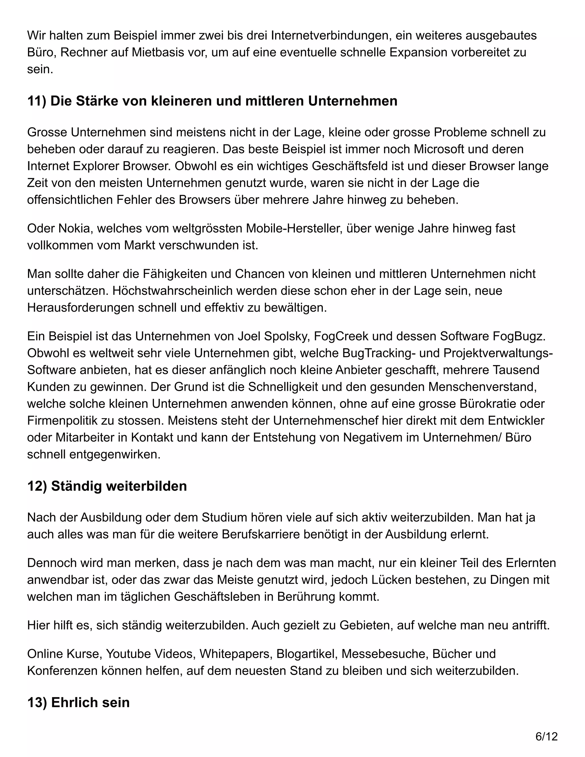 Wir halten zum Beispiel immer zwei bis drei Internetverbindungen, ein weiteres ausgebautes
Büro, Rechner auf Mietbasis vor, um auf eine eventuelle schnelle Expansion vorbereitet zu
sein.
11) Die Stärke von kleineren und mittleren Unternehmen
Grosse Unternehmen sind meistens nicht in der Lage, kleine oder grosse Probleme schnell zu
beheben oder darauf zu reagieren. Das beste Beispiel ist immer noch Microsoft und deren
Internet Explorer Browser. Obwohl es ein wichtiges Geschäftsfeld ist und dieser Browser lange
Zeit von den meisten Unternehmen genutzt wurde, waren sie nicht in der Lage die
offensichtlichen Fehler des Browsers über mehrere Jahre hinweg zu beheben.
Oder Nokia, welches vom weltgrössten Mobile-Hersteller, über wenige Jahre hinweg fast
vollkommen vom Markt verschwunden ist.
Man sollte daher die Fähigkeiten und Chancen von kleinen und mittleren Unternehmen nicht
unterschätzen. Höchstwahrscheinlich werden diese schon eher in der Lage sein, neue
Herausforderungen schnell und effektiv zu bewältigen.
Ein Beispiel ist das Unternehmen von Joel Spolsky, FogCreek und dessen Software FogBugz.
Obwohl es weltweit sehr viele Unternehmen gibt, welche BugTracking- und Projektverwaltungs-
Software anbieten, hat es dieser anfänglich noch kleine Anbieter geschafft, mehrere Tausend
Kunden zu gewinnen. Der Grund ist die Schnelligkeit und den gesunden Menschenverstand,
welche solche kleinen Unternehmen anwenden können, ohne auf eine grosse Bürokratie oder
Firmenpolitik zu stossen. Meistens steht der Unternehmenschef hier direkt mit dem Entwickler
oder Mitarbeiter in Kontakt und kann der Entstehung von Negativem im Unternehmen/ Büro
schnell entgegenwirken.
12) Ständig weiterbilden
Nach der Ausbildung oder dem Studium hören viele auf sich aktiv weiterzubilden. Man hat ja
auch alles was man für die weitere Berufskarriere benötigt in der Ausbildung erlernt.
Dennoch wird man merken, dass je nach dem was man macht, nur ein kleiner Teil des Erlernten
anwendbar ist, oder das zwar das Meiste genutzt wird, jedoch Lücken bestehen, zu Dingen mit
welchen man im täglichen Geschäftsleben in Berührung kommt.
Hier hilft es, sich ständig weiterzubilden. Auch gezielt zu Gebieten, auf welche man neu antrifft.
Online Kurse, Youtube Videos, Whitepapers, Blogartikel, Messebesuche, Bücher und
Konferenzen können helfen, auf dem neuesten Stand zu bleiben und sich weiterzubilden.
13) Ehrlich sein
6/12
 