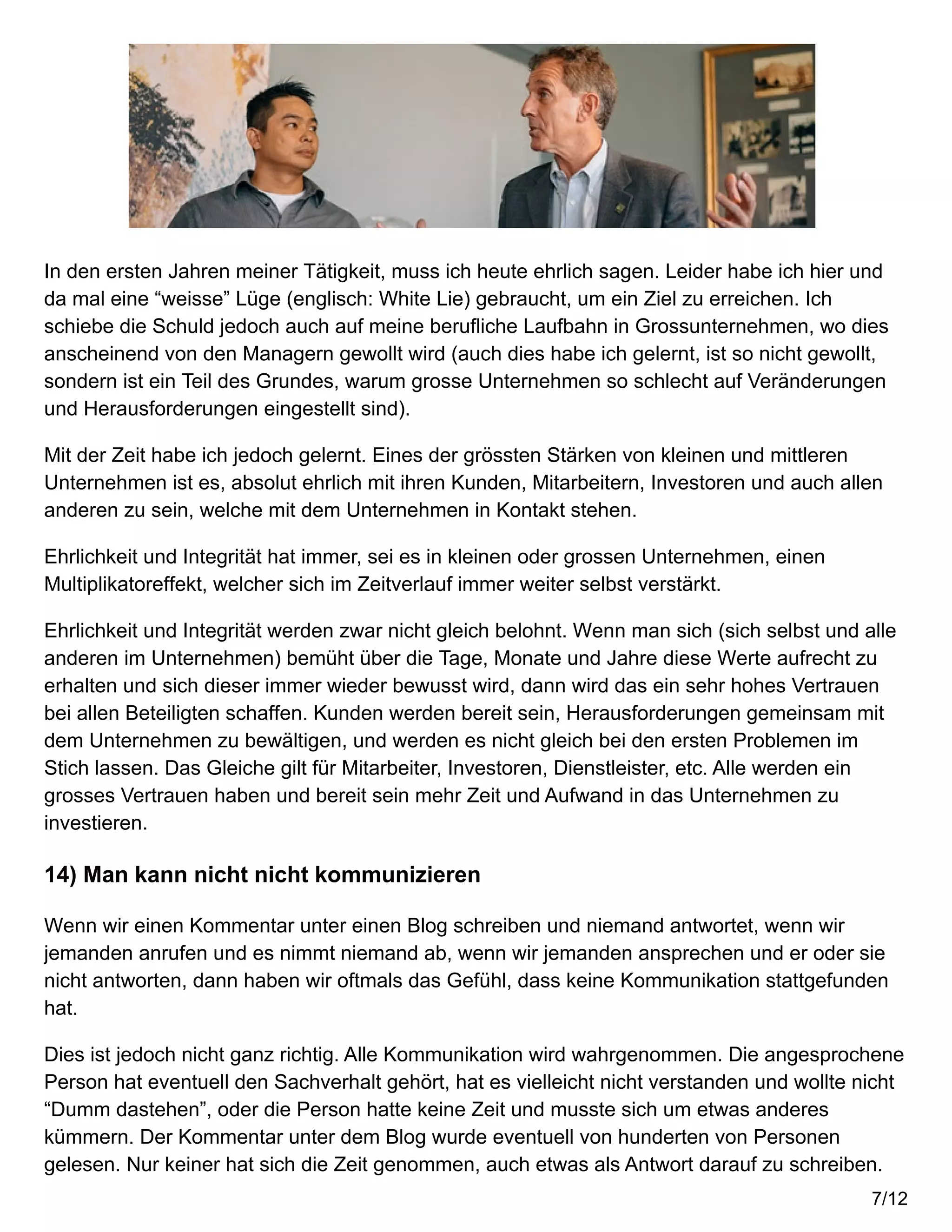 In den ersten Jahren meiner Tätigkeit, muss ich heute ehrlich sagen. Leider habe ich hier und
da mal eine “weisse” Lüge (englisch: White Lie) gebraucht, um ein Ziel zu erreichen. Ich
schiebe die Schuld jedoch auch auf meine berufliche Laufbahn in Grossunternehmen, wo dies
anscheinend von den Managern gewollt wird (auch dies habe ich gelernt, ist so nicht gewollt,
sondern ist ein Teil des Grundes, warum grosse Unternehmen so schlecht auf Veränderungen
und Herausforderungen eingestellt sind).
Mit der Zeit habe ich jedoch gelernt. Eines der grössten Stärken von kleinen und mittleren
Unternehmen ist es, absolut ehrlich mit ihren Kunden, Mitarbeitern, Investoren und auch allen
anderen zu sein, welche mit dem Unternehmen in Kontakt stehen.
Ehrlichkeit und Integrität hat immer, sei es in kleinen oder grossen Unternehmen, einen
Multiplikatoreffekt, welcher sich im Zeitverlauf immer weiter selbst verstärkt.
Ehrlichkeit und Integrität werden zwar nicht gleich belohnt. Wenn man sich (sich selbst und alle
anderen im Unternehmen) bemüht über die Tage, Monate und Jahre diese Werte aufrecht zu
erhalten und sich dieser immer wieder bewusst wird, dann wird das ein sehr hohes Vertrauen
bei allen Beteiligten schaffen. Kunden werden bereit sein, Herausforderungen gemeinsam mit
dem Unternehmen zu bewältigen, und werden es nicht gleich bei den ersten Problemen im
Stich lassen. Das Gleiche gilt für Mitarbeiter, Investoren, Dienstleister, etc. Alle werden ein
grosses Vertrauen haben und bereit sein mehr Zeit und Aufwand in das Unternehmen zu
investieren.
14) Man kann nicht nicht kommunizieren
Wenn wir einen Kommentar unter einen Blog schreiben und niemand antwortet, wenn wir
jemanden anrufen und es nimmt niemand ab, wenn wir jemanden ansprechen und er oder sie
nicht antworten, dann haben wir oftmals das Gefühl, dass keine Kommunikation stattgefunden
hat.
Dies ist jedoch nicht ganz richtig. Alle Kommunikation wird wahrgenommen. Die angesprochene
Person hat eventuell den Sachverhalt gehört, hat es vielleicht nicht verstanden und wollte nicht
“Dumm dastehen”, oder die Person hatte keine Zeit und musste sich um etwas anderes
kümmern. Der Kommentar unter dem Blog wurde eventuell von hunderten von Personen
gelesen. Nur keiner hat sich die Zeit genommen, auch etwas als Antwort darauf zu schreiben.
7/12
 