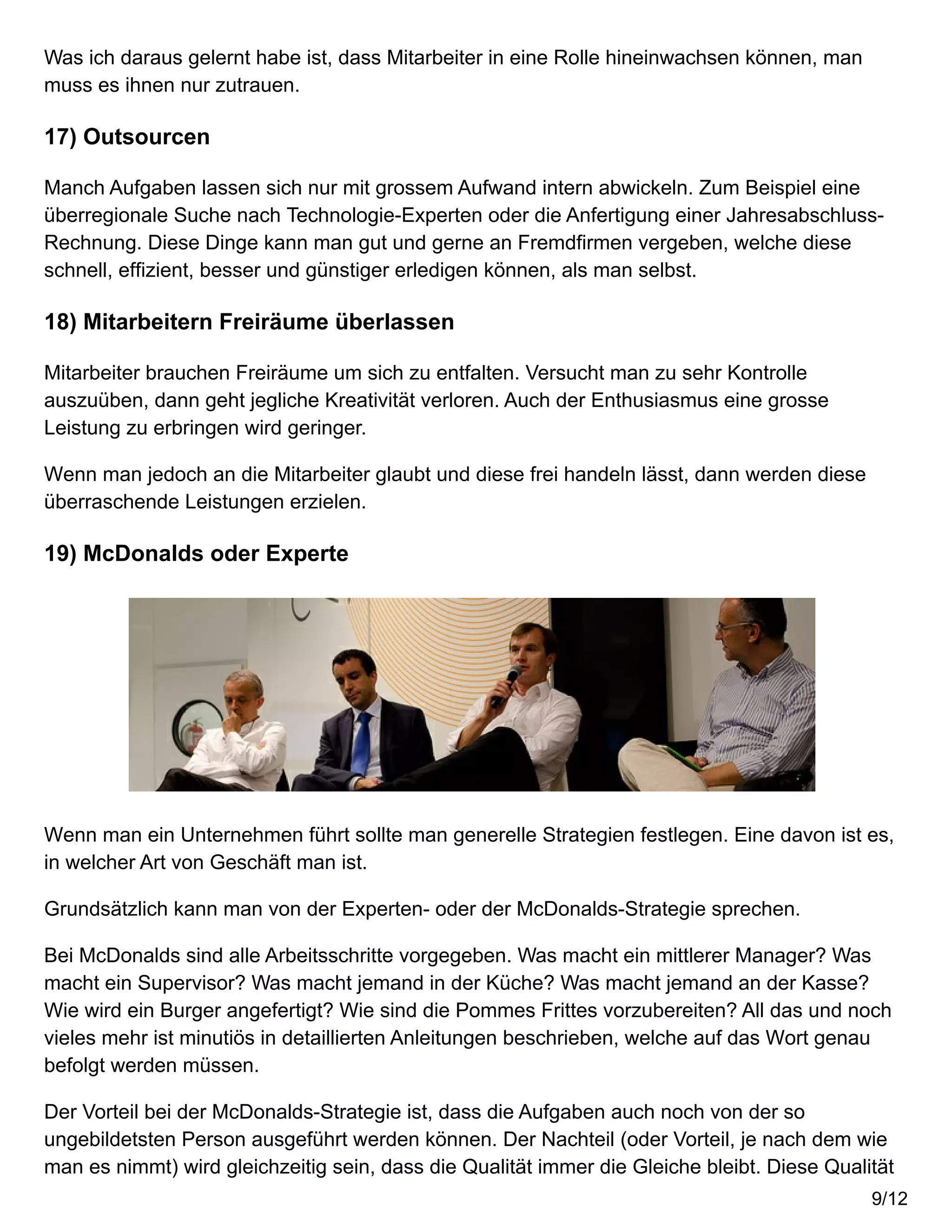 Was ich daraus gelernt habe ist, dass Mitarbeiter in eine Rolle hineinwachsen können, man
muss es ihnen nur zutrauen.
17) Outsourcen
Manch Aufgaben lassen sich nur mit grossem Aufwand intern abwickeln. Zum Beispiel eine
überregionale Suche nach Technologie-Experten oder die Anfertigung einer Jahresabschluss-
Rechnung. Diese Dinge kann man gut und gerne an Fremdfirmen vergeben, welche diese
schnell, effizient, besser und günstiger erledigen können, als man selbst.
18) Mitarbeitern Freiräume überlassen
Mitarbeiter brauchen Freiräume um sich zu entfalten. Versucht man zu sehr Kontrolle
auszuüben, dann geht jegliche Kreativität verloren. Auch der Enthusiasmus eine grosse
Leistung zu erbringen wird geringer.
Wenn man jedoch an die Mitarbeiter glaubt und diese frei handeln lässt, dann werden diese
überraschende Leistungen erzielen.
19) McDonalds oder Experte
Wenn man ein Unternehmen führt sollte man generelle Strategien festlegen. Eine davon ist es,
in welcher Art von Geschäft man ist.
Grundsätzlich kann man von der Experten- oder der McDonalds-Strategie sprechen.
Bei McDonalds sind alle Arbeitsschritte vorgegeben. Was macht ein mittlerer Manager? Was
macht ein Supervisor? Was macht jemand in der Küche? Was macht jemand an der Kasse?
Wie wird ein Burger angefertigt? Wie sind die Pommes Frittes vorzubereiten? All das und noch
vieles mehr ist minutiös in detaillierten Anleitungen beschrieben, welche auf das Wort genau
befolgt werden müssen.
Der Vorteil bei der McDonalds-Strategie ist, dass die Aufgaben auch noch von der so
ungebildetsten Person ausgeführt werden können. Der Nachteil (oder Vorteil, je nach dem wie
man es nimmt) wird gleichzeitig sein, dass die Qualität immer die Gleiche bleibt. Diese Qualität
9/12
 