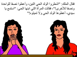 ‫ﻓﻘﺎل اﻟﻤﻠﻚ: "اﺵﻄﺮوا اﻟﻮﻟﺪ اﻟﺤﻲ اﺙﻨﻴﻦ، وأﻋﻄﻮا ﻧﺼﻔﺎ ﻟﻠﻮاﺡﺪة‬
  ‫وﻧﺼﻔﺎ ﻟﻸﺥﺮى!"، ﻓﻘﺎﻟﺖ اﻟﻤﺮأة اﻟﺘﻲ اﺏﻨﻬﺎ اﻟﺤﻲ: "اﺳﺘﻤﻊ یﺎ‬
                    ‫ﺳﻴﺪي، أﻋﻄﻮهﺎ اﻟﻮﻟﺪ اﻟﺤﻲ وﻻ ﺕﻤﻴﺘﻮﻩ!"‬
 