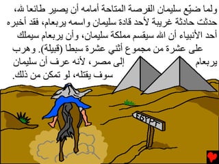 ‫وﻟﻤﺎ ﺿ ّﻊ ﺳﻠﻴﻤﺎن اﻟﻔﺮﺻﺔ اﻟﻤﺘﺎﺡﺔ أﻡﺎﻡﻪ أن یﺼﻴﺮ ﻃﺎﺉﻌﺎ ﷲ،‬
                                                  ‫ﻴ‬
‫ﺡﺪﺙﺖ ﺡﺎدﺙﺔ ﻏﺮیﺒﺔ ﻷﺡﺪ ﻗﺎدة ﺳﻠﻴﻤﺎن واﺳﻤﻪ یﺮﺏﻌﺎم، ﻓﻘﺪ أﺥﺒﺮﻩ‬
   ‫أﺡﺪ اﻷﻧﺒﻴﺎء أن اﷲ ﺳﻴﻘﺴﻢ ﻡﻤﻠﻜﺔ ﺳﻠﻴﻤﺎن، وأن یﺮﺏﻌﺎم ﺳﻴﻤﻠﻚ‬
 ‫ﻋﻠﻰ ﻋﺸﺮة ﻡﻦ ﻡﺠﻤﻮع أﺙﻨﻲ ﻋﺸﺮة ﺳﺒﻄﺎ )ﻗﺒﻴﻠﺔ(. وهﺮب‬
  ‫إﻟﻰ ﻡﺼﺮ، ﻷﻧﻪ ﻋﺮف أن ﺳﻠﻴﻤﺎن‬                        ‫یﺮﺏﻌﺎم‬
 ‫ﺳﻮف یﻘﺘﻠﻪ، ﻟﻮ ﺕﻤﻜﻦ ﻡﻦ ذﻟﻚ.‬
 